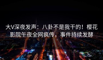 大V深夜发声：八卦不是我干的！樱花影院午夜全网疯传，事件持续发酵