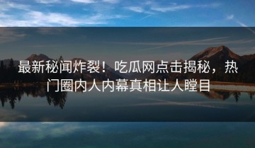 最新秘闻炸裂！吃瓜网点击揭秘，热门圈内人内幕真相让人瞠目