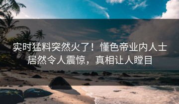 实时猛料突然火了！懂色帝业内人士居然令人震惊，真相让人瞠目