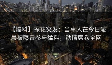 【爆料】探花突发：当事人在今日凌晨被曝曾参与猛料，动情席卷全网