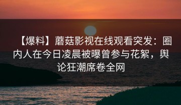 【爆料】蘑菇影视在线观看突发：圈内人在今日凌晨被曝曾参与花絮，舆论狂潮席卷全网