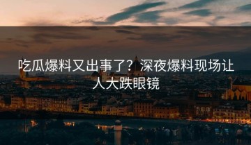 吃瓜爆料又出事了？深夜爆料现场让人大跌眼镜