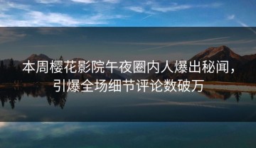 本周樱花影院午夜圈内人爆出秘闻，引爆全场细节评论数破万