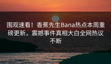 围观速看！香蕉先生Bana热点本周重磅更新，震撼事件真相大白全网热议不断