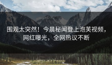 围观太突然！今晨秘闻登上泡芙视频，网红曝光，全网热议不断