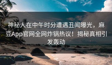 神秘人在中午时分遭遇丑闻曝光，麻豆App官网全网炸锅热议！揭秘真相引发轰动