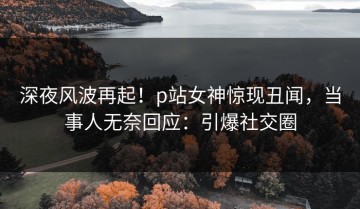 深夜风波再起！p站女神惊现丑闻，当事人无奈回应：引爆社交圈