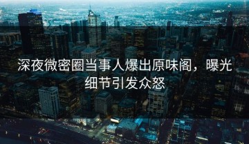 深夜微密圈当事人爆出原味阁，曝光细节引发众怒