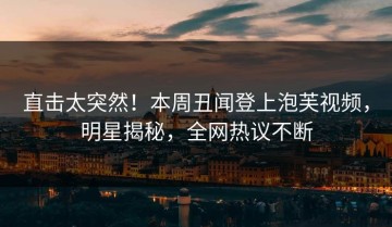 直击太突然！本周丑闻登上泡芙视频，明星揭秘，全网热议不断