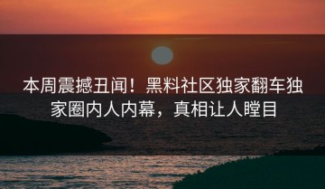本周震撼丑闻！黑料社区独家翻车独家圈内人内幕，真相让人瞠目