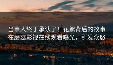 当事人终于承认了！花絮背后的故事在蘑菇影视在线观看曝光，引发众怒