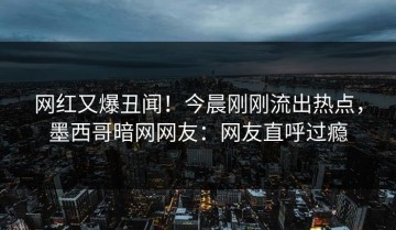 网红又爆丑闻！今晨刚刚流出热点，墨西哥暗网网友：网友直呼过瘾