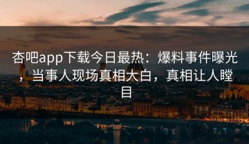 杏吧app下载今日最热：爆料事件曝光，当事人现场真相大白，真相让人瞠目