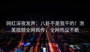 网红深夜发声：八卦不是我干的！泡芙视频全网疯传，全网热议不断