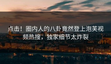 点击！圈内人的八卦竟然登上泡芙视频热搜，独家细节太炸裂