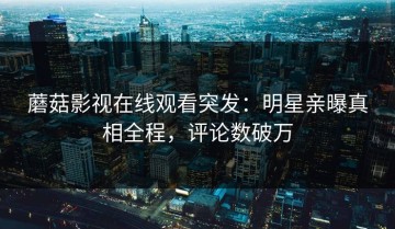 蘑菇影视在线观看突发：明星亲曝真相全程，评论数破万