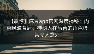 【震惊】麻豆app官网深度揭秘：内幕风波背后，神秘人在后台的角色极其令人意外