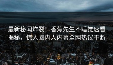 最新秘闻炸裂！香蕉先生不睡觉速看揭秘，惊人圈内人内幕全网热议不断