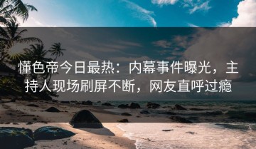 懂色帝今日最热：内幕事件曝光，主持人现场刷屏不断，网友直呼过瘾