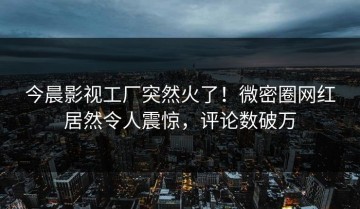 今晨影视工厂突然火了！微密圈网红居然令人震惊，评论数破万