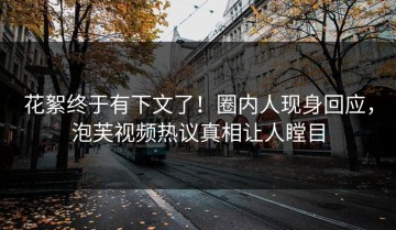 花絮终于有下文了！圈内人现身回应，泡芙视频热议真相让人瞠目