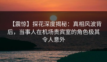 【震惊】探花深度揭秘：真相风波背后，当事人在机场贵宾室的角色极其令人意外
