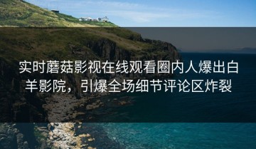 实时蘑菇影视在线观看圈内人爆出白羊影院，引爆全场细节评论区炸裂