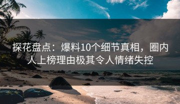 探花盘点：爆料10个细节真相，圈内人上榜理由极其令人情绪失控