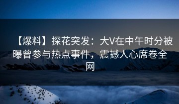【爆料】探花突发：大V在中午时分被曝曾参与热点事件，震撼人心席卷全网