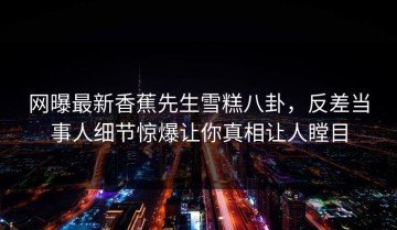 网曝最新香蕉先生雪糕八卦，反差当事人细节惊爆让你真相让人瞠目