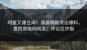 明星又爆丑闻！清晨刚刚流出爆料，墨西哥暗网网友：评论区炸裂