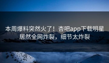 本周爆料突然火了！杏吧app下载明星居然全网炸裂，细节太炸裂