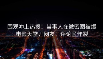 围观冲上热搜！当事人在微密圈被爆电影天堂，网友：评论区炸裂
