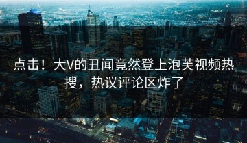 点击！大V的丑闻竟然登上泡芙视频热搜，热议评论区炸了