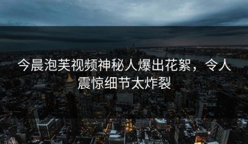 今晨泡芙视频神秘人爆出花絮，令人震惊细节太炸裂