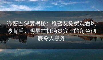 微密圈深度揭秘：维密友免费观看风波背后，明星在机场贵宾室的角色彻底令人意外