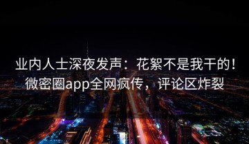 业内人士深夜发声：花絮不是我干的！微密圈app全网疯传，评论区炸裂