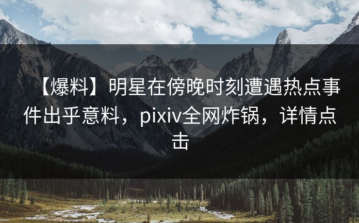 【爆料】明星在傍晚时刻遭遇热点事件出乎意料，pixiv全网炸锅，详情点击