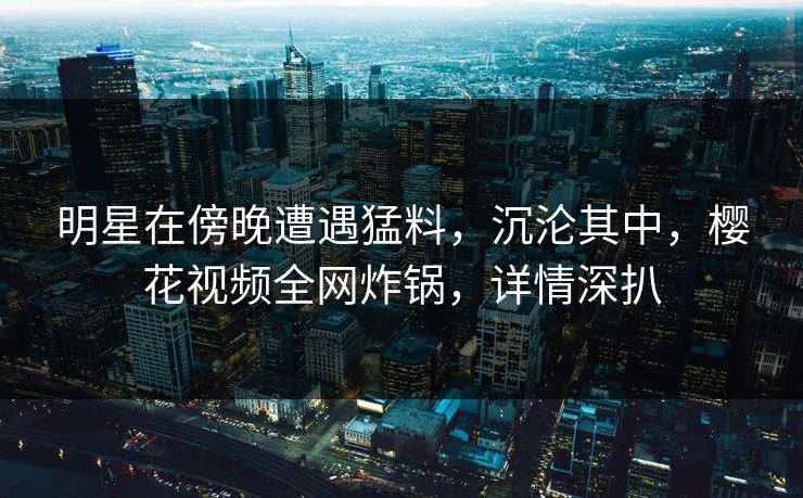 明星在傍晚遭遇猛料，沉沦其中，樱花视频全网炸锅，详情深扒