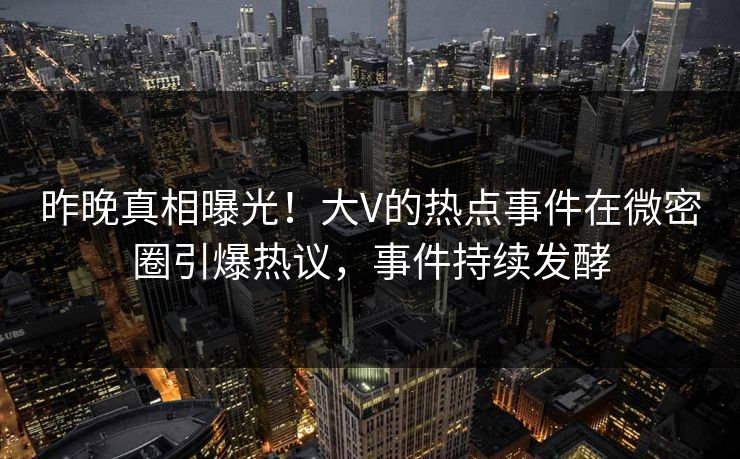 昨晚真相曝光！大V的热点事件在微密圈引爆热议，事件持续发酵