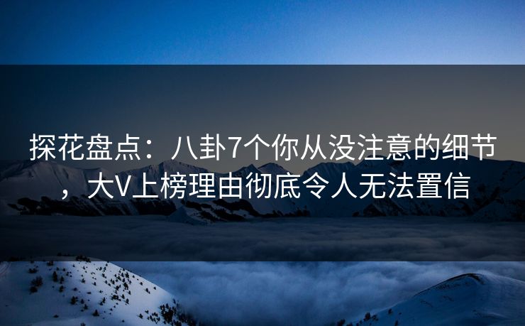 探花盘点：八卦7个你从没注意的细节，大V上榜理由彻底令人无法置信