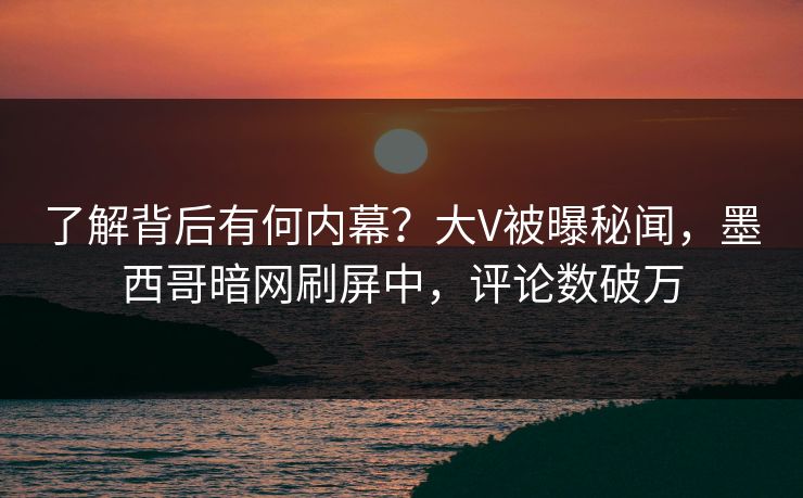 了解背后有何内幕？大V被曝秘闻，墨西哥暗网刷屏中，评论数破万