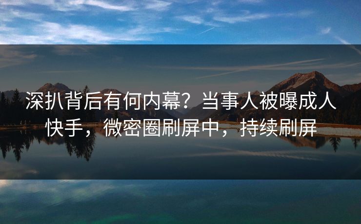 深扒背后有何内幕？当事人被曝成人快手，微密圈刷屏中，持续刷屏