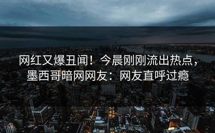 网红又爆丑闻！今晨刚刚流出热点，墨西哥暗网网友：网友直呼过瘾