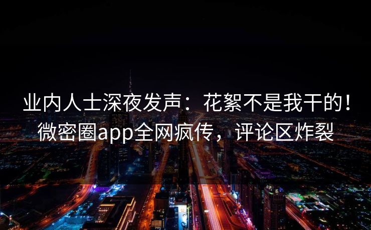 业内人士深夜发声：花絮不是我干的！微密圈app全网疯传，评论区炸裂