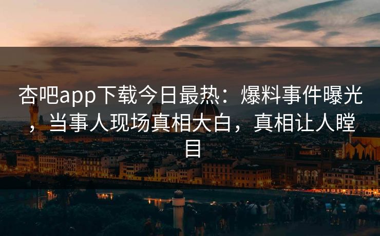 杏吧app下载今日最热：爆料事件曝光，当事人现场真相大白，真相让人瞠目