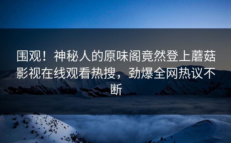 围观！神秘人的原味阁竟然登上蘑菇影视在线观看热搜，劲爆全网热议不断