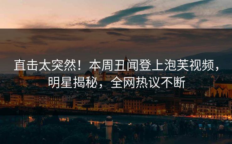 直击太突然！本周丑闻登上泡芙视频，明星揭秘，全网热议不断