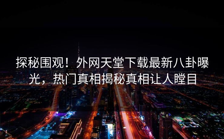 探秘围观！外网天堂下载最新八卦曝光，热门真相揭秘真相让人瞠目