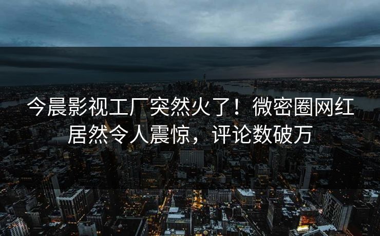 今晨影视工厂突然火了！微密圈网红居然令人震惊，评论数破万
